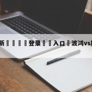 💥最新🍖登录⛔️入口⛎波鸿vs斯图加特阵容预测