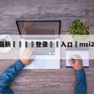 💥最新🍖登录⛔️入口⛎msi2023比赛时间