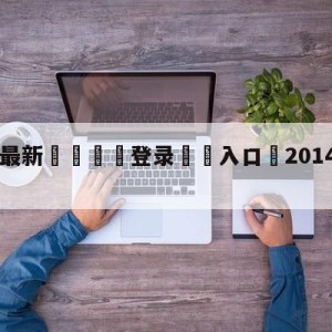 💥最新🍖登录⛔️入口⛎2014lpl季后赛