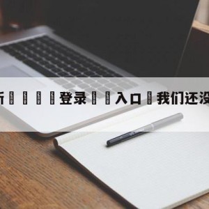 💥最新🍖登录⛔️入口⛎我们还没试过在这里做