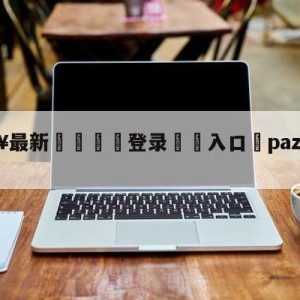 💥最新🍖登录⛔️入口⛎pazzainter