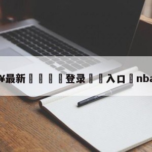 💥最新🍖登录⛔️入口⛎nba非洲赛