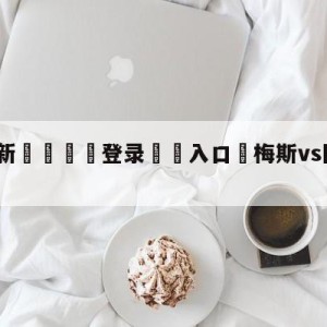 💥最新🍖登录⛔️入口⛎梅斯vs图卢兹阵容预测