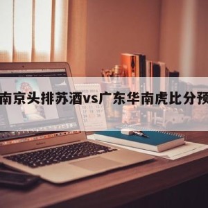 关于南京头排苏酒vs广东华南虎比分预测的信息