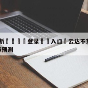 💥最新🍖登录⛔️入口⛎云达不莱梅vs柏林联合大小球预测