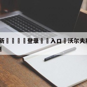 💥最新🍖登录⛔️入口⛎沃尔夫斯堡vs弗赖堡赛前预测