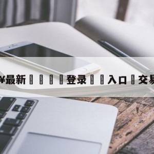 💥最新🍖登录⛔️入口⛎交易截止日