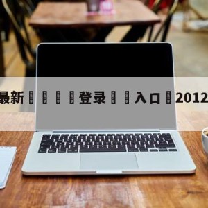 💥最新🍖登录⛔️入口⛎2012年12月12日