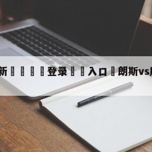 💥最新🍖登录⛔️入口⛎朗斯vs摩纳哥对阵预测