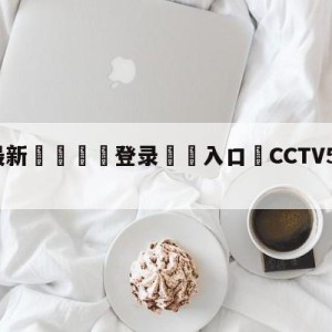 💥最新🍖登录⛔️入口⛎CCTV5欧冠直播时间表