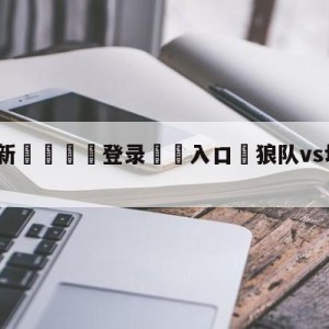 💥最新🍖登录⛔️入口⛎狼队vs切尔西对阵预测