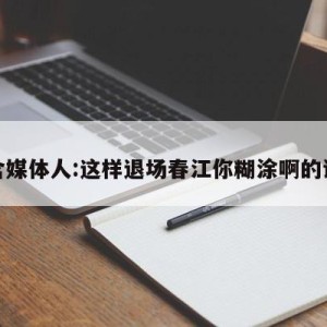 包含媒体人:这样退场春江你糊涂啊的词条