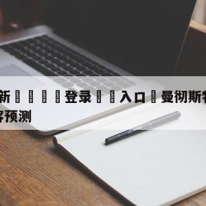 💥最新🍖登录⛔️入口⛎曼彻斯特城vs曼彻斯特联阵容预测