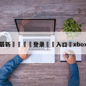 💥最新🍖登录⛔️入口⛎xbox360官网