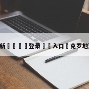 💥最新🍖登录⛔️入口⛎克罗地亚vs摩洛哥