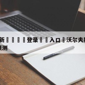 💥最新🍖登录⛔️入口⛎沃尔夫斯堡vs法兰克福阵容预测