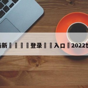 💥最新🍖登录⛔️入口⛎2022世界杯直播