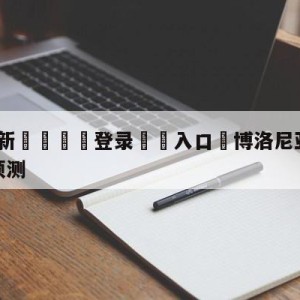 💥最新🍖登录⛔️入口⛎博洛尼亚vs萨勒尼塔纳阵容预测