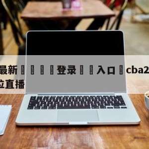 💥最新🍖登录⛔️入口⛎cba2023选秀1-30顺位直播