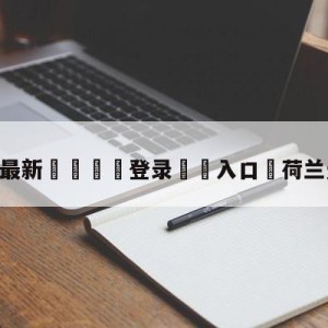 💥最新🍖登录⛔️入口⛎荷兰无冕之王