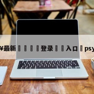 💥最新🍖登录⛔️入口⛎psy演唱会