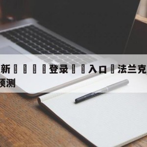 💥最新🍖登录⛔️入口⛎法兰克福vsRB莱比锡前瞻预测