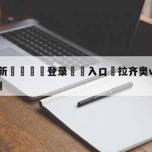 💥最新🍖登录⛔️入口⛎拉齐奥vs萨勒尼塔纳对阵预测