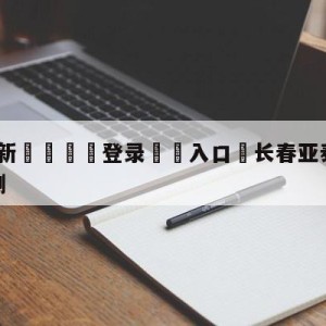 💥最新🍖登录⛔️入口⛎长春亚泰vs成都蓉城比分预测