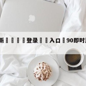 💥最新🍖登录⛔️入口⛎90即时比分滚球版免费