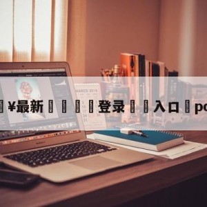 💥最新🍖登录⛔️入口⛎pcs赛区