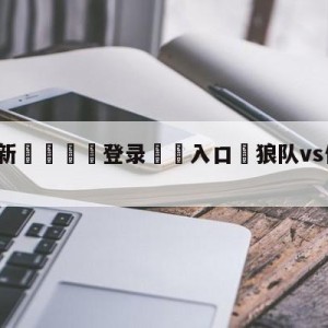 💥最新🍖登录⛔️入口⛎狼队vs伯恩茅斯对阵预测