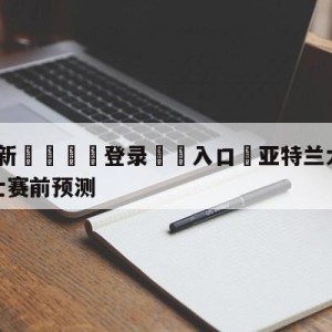 💥最新🍖登录⛔️入口⛎亚特兰大老鹰vs克里夫兰骑士赛前预测