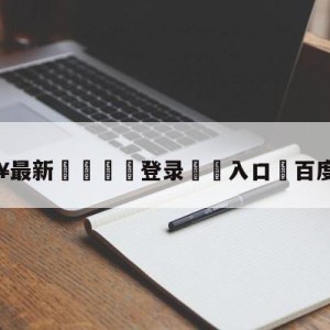 💥最新🍖登录⛔️入口⛎百度直播吧