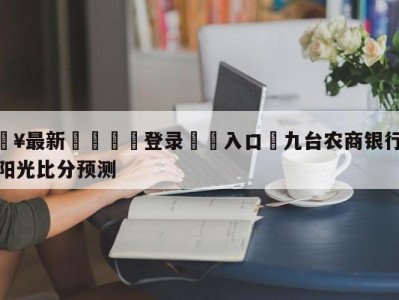 💥最新🍖登录⛔️入口⛎九台农商银行vs浙江东阳光比分预测