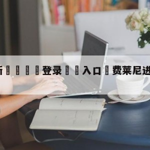 💥最新🍖登录⛔️入口⛎费莱尼进球被吹怒骂裁判