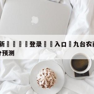 💥最新🍖登录⛔️入口⛎九台农商银行vs辽宁本钢比分预测