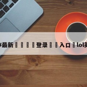 💥最新🍖登录⛔️入口⛎lol英雄降价