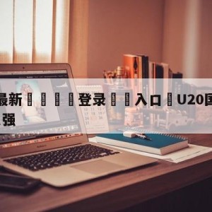 💥最新🍖登录⛔️入口⛎U20国足1-3韩国止步八强