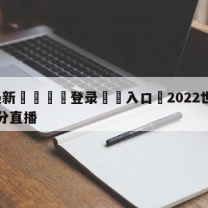 💥最新🍖登录⛔️入口⛎2022世界杯决赛完整版比分直播