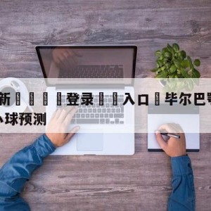 💥最新🍖登录⛔️入口⛎毕尔巴鄂竞技vs皇家社会大小球预测