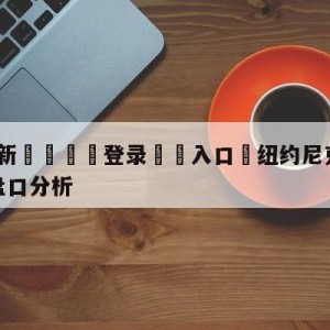 💥最新🍖登录⛔️入口⛎纽约尼克斯vs密尔沃基雄鹿盘口分析