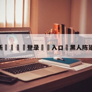 💥最新🍖登录⛔️入口⛎黑人陈建州是干嘛的