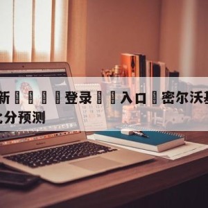 💥最新🍖登录⛔️入口⛎密尔沃基雄鹿vs芝加哥公牛比分预测