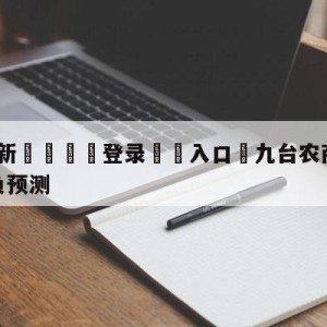 💥最新🍖登录⛔️入口⛎九台农商银行vs宁波町渥胜负预测