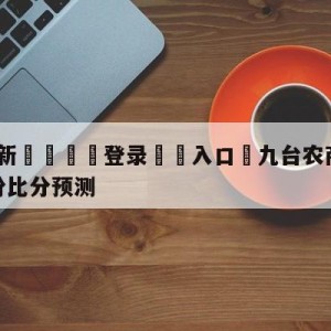 💥最新🍖登录⛔️入口⛎九台农商银行vs福建浔兴股份比分预测