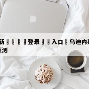 💥最新🍖登录⛔️入口⛎乌迪内斯vs萨勒尼塔纳阵容预测