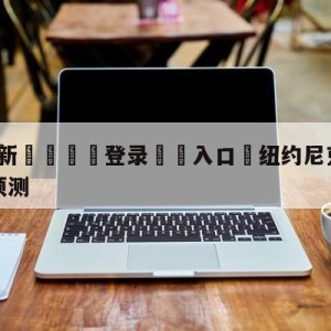 💥最新🍖登录⛔️入口⛎纽约尼克斯vs金州勇士分析预测