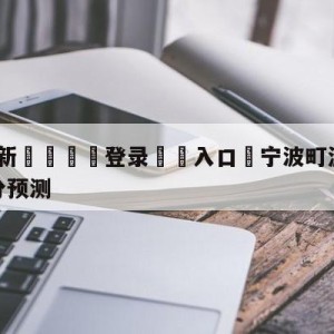 💥最新🍖登录⛔️入口⛎宁波町渥vs四川金荣实业比分预测