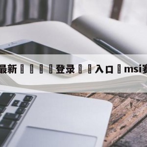 💥最新🍖登录⛔️入口⛎msi赛程2022直播