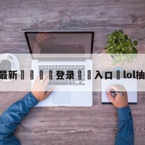 💥最新🍖登录⛔️入口⛎lol抽皮肤活动